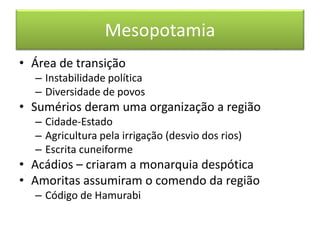 Mesopotamia 
• Área de transição 
– Instabilidade política 
– Diversidade de povos 
• Sumérios deram uma organização a região 
– Cidade-Estado 
– Agricultura pela irrigação (desvio dos rios) 
– Escrita cuneiforme 
• Acádios – criaram a monarquia despótica 
• Amoritas assumiram o comendo da região 
– Código de Hamurabi 
 
