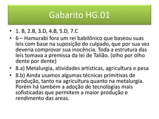 Gabarito HG.01 
• 1. B, 2.B, 3.D, 4.B, 5.D, 7.C 
• 6 – Hamurabi fora um rei babilônico que baseou suas 
leis com base na suposição do culpado, que por sua vez 
deveria comprovar sua inocência. Toda a estrutura das 
leis tomava a premissa da lei de Talião. (olho por olho 
dente por dente) 
• 8.a) Metalurgia, atividades artísticas, agricultura e pesa 
• 8.b) Ainda usamos algumas técnicas primitivas de 
produção, tanto na agricultura quanto na metalurgia. 
Porém há também a adoção de tecnologias mais 
sofisticadas que permitem a maior produção e 
rendimento das areas. 

