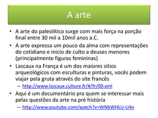 A arte 
• A arte do paleolítico surge com mais força na porção 
final entre 30 mil a 10mil anos a.C. 
• A arte expressa um pouco da alma com representações 
do cotidiano e inicio de culto a deuses menores 
(principalmente figuras femininas) 
• Lascaux na França é um dos maiores sitios 
arqueológicos com esculturas e pinturas, vocês podem 
viajar pela gruta através do site francês 
– http://www.lascaux.culture.fr/#/fr/00.xml 
• Aqui é um documentário pra quem se interessar mais 
pelas questões da arte na pré história 
– http://www.youtube.com/watch?v=WNbWHLU-U4o 
 