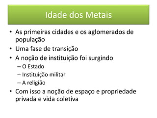 Idade dos Metais 
• As primeiras cidades e os aglomerados de 
população 
• Uma fase de transição 
• A noção de instituição foi surgindo 
– O Estado 
– Instituição militar 
– A religião 
• Com isso a noção de espaço e propriedade 
privada e vida coletiva 
 
