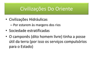 Civilizações Do Oriente 
• Civilizações Hidráulicas 
– Por estarem às margens dos rios 
• Sociedade estratificadas 
• O camponês (dito homem livre) tinha a posse 
útil da terra (por isso os serviços compulsórios 
para o Estado) 
 