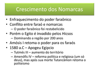 Crescimento dos Nomarcas 
•Enfraquecimento do poder faraônico 
•Conflito entre faraó e nomarcas 
–O poder faraônico foi restabelicido 
•Porém o Egito é invadido pelos Hicsos 
–Dominando a região por 200 anos 
•Amósis I retoma o poder para os faraós 
•1580 a.C – Apogeu Egipcio 
–Tutmés III – aumento do território 
–Amenófis IV – reforma política e religiosa (um só deus), mas após sua morte Tutancâmon retoma o politeismo  