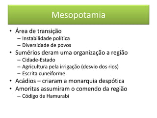 Mesopotamia 
•Área de transição 
–Instabilidade política 
–Diversidade de povos 
•Sumérios deram uma organização a região 
–Cidade-Estado 
–Agricultura pela irrigação (desvio dos rios) 
–Escrita cuneiforme 
•Acádios – criaram a monarquia despótica 
•Amoritas assumiram o comendo da região 
–Código de Hamurabi  