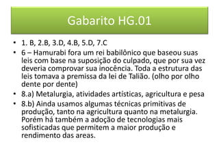 Gabarito HG.01 
•1. B, 2.B, 3.D, 4.B, 5.D, 7.C 
•6 – Hamurabi fora um rei babilônico que baseou suas leis com base na suposição do culpado, que por sua vez deveria comprovar sua inocência. Toda a estrutura das leis tomava a premissa da lei de Talião. (olho por olho dente por dente) 
•8.a) Metalurgia, atividades artísticas, agricultura e pesa 
•8.b) Ainda usamos algumas técnicas primitivas de produção, tanto na agricultura quanto na metalurgia. Porém há também a adoção de tecnologias mais sofisticadas que permitem a maior produção e rendimento das areas. 