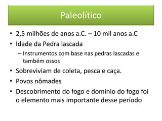 Paleolítico 
•2,5 milhões de anos a.C. – 10 mil anos a.C 
•Idade da Pedra lascada 
–Instrumentos com base nas pedras lascadas e também ossos 
•Sobreviviam de coleta, pesca e caça. 
•Povos nômades 
•Descobrimento do fogo e domínio do fogo foi o elemento mais importante desse período  