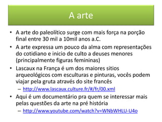 A arte 
•A arte do paleolítico surge com mais força na porção final entre 30 mil a 10mil anos a.C. 
•A arte expressa um pouco da alma com representações do cotidiano e inicio de culto a deuses menores (principalmente figuras femininas) 
•Lascaux na França é um dos maiores sitios arqueológicos com esculturas e pinturas, vocês podem viajar pela gruta através do site francês 
–http://www.lascaux.culture.fr/#/fr/00.xml 
•Aqui é um documentário pra quem se interessar mais pelas questões da arte na pré história 
–http://www.youtube.com/watch?v=WNbWHLU-U4o  