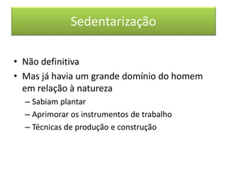 Sedentarização 
•Não definitiva 
•Mas já havia um grande domínio do homem em relação à natureza 
–Sabiam plantar 
–Aprimorar os instrumentos de trabalho 
–Técnicas de produção e construção  