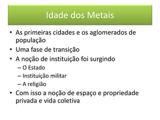 Idade dos Metais 
•As primeiras cidades e os aglomerados de população 
•Uma fase de transição 
•A noção de instituição foi surgindo 
–O Estado 
–Instituição militar 
–A religião 
•Com isso a noção de espaço e propriedade privada e vida coletiva  