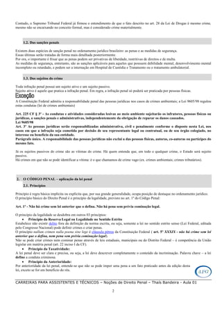 CARREIRAS PARA ASSISTENTES E TÉCNICOS – Noções de Direito Penal – Thaís Bandeira - Aula 01
2
Contudo, o Supremo Tribunal Federal já firmou o entendimento de que o fato descrito no art. 28 da Lei de Drogas é mesmo crime,
mesmo não se encaixando no conceito formal, mas é considerado crime materialmente.
1.2. Das sanções penais
Existem duas espécies de sanção penal no ordenamento jurídico brasileiro: as penas e as medidas de segurança.
Essas últimas serão tratadas de forma mais detalhada posteriormente.
Por ora, o importante é frisar que as penas podem ser privativas de liberdade, restritivas de direitos e de multa.
As medidas de segurança, entretanto, são as sanções aplicáveis para aqueles que possuem debilidade mental, desenvolvimento mental
incompleto ou retardado, e podem ser a internação em Hospital de Custódia e Tratamento ou o tratamento ambulatorial.
1.3. Dos sujeitos do crime
Toda infração penal possui um sujeito ativo e um sujeito passivo.
Sujeito ativo é aquele que pratica a infração penal. Em regra, a infração penal só poderá ser praticada por pessoas físicas.
A Constituição Federal admitiu a responsabilidade penal das pessoas jurídicas nos casos de crimes ambientais; a Lei 9605/98 regulou
estas condutas (lei de crimes ambientais)
Art. 225 CF § 3º - As condutas e atividades consideradas lesivas ao meio ambiente sujeitarão os infratores, pessoas físicas ou
jurídicas, a sanções penais e administrativas, independentemente da obrigação de reparar os danos causados.
Lei 9605/98
Art. 3º As pessoas jurídicas serão responsabilizadas administrativa, civil e penalmente conforme o disposto nesta Lei, nos
casos em que a infração seja cometida por decisão de seu representante legal ou contratual, ou de seu órgão colegiado, no
interesse ou benefício da sua entidade.
Parágrafo único. A responsabilidade das pessoas jurídicas não exclui a das pessoas físicas, autoras, co-autoras ou partícipes do
mesmo fato.
Já os sujeitos passivos do crime são as vítimas do crime. Há quem entenda que, em todo e qualquer crime, o Estado será sujeito
passivo.
Há crimes em que não se pode identificar a vítima: é o que chamamos de crime vago (ex. crimes ambientais; crimes tributários).
2. O CÓDIGO PENAL – aplicação da lei penal
2.1. Princípios
Princípio é regra básica implícita ou explícita que, por sua grande generalidade, ocupa posição de destaque no ordenamento jurídico.
O princípio básico do Direito Penal é o princípio da legalidade, previsto no art. 1º do Código Penal:
Art. 1º - Não há crime sem lei anterior que o defina. Não há pena sem prévia cominação legal.
O princípio da legalidade se desdobra em outros 03 princípios:
• Princípio da Reserva Legal ou Legalidade no Sentido Estrito
Estabelece não existir delito fora da definição da norma escrita, ou seja, somente a lei no sentido estrito senso (Lei Federal, editada
pelo Congresso Nacional) pode definir crimes e criar penas.
O princípio nullum crimen nulla poena sine lege é cláusula pétrea da Constituição Federal ( art. 5º XXXIX - não há crime sem lei
anterior que o defina, nem pena sem prévia cominação legal).
Não se pode criar crimes nem cominar penas através de leis estaduais, municipais ou do Distrito Federal – é competência da União
legislar em matéria penal (art. 22 inciso I da CF).
• Princípio da Taxatividade:
A lei penal deve ser clara e precisa, ou seja, a lei deve descrever completamente o conteúdo da incriminação. Palavra chave – a lei
define a conduta criminosa.
• Princípio da Anterioridade:
Por anterioridade da lei penal, entende-se que não se pode impor uma pena a um fato praticado antes da edição desta
lei, exceto se for em benefício do réu.
 