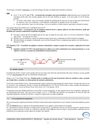 CARREIRAS PARA ASSISTENTES E TÉCNICOS – Noções de Direito Penal – Thaís Bandeira - Aula 01
3
08-15 anos de
prisão
10- 20 anos de
prisãoConsumação
.
Via de regra, a lei penal é irretroativa, ou seja não retroage, devendo ser editada antes da prática criminosa.
OBS:
1) O art. 5º, XL da CF (Art. 5º XL - a lei penal não retroagirá, salvo para beneficiar o réu) determina que a lei penal não
retroagirá, porém abre uma exceção quando está lei for mais benéfica ao agente. A lei nova pode vir de 02 formas,
portanto:
• In mellius: para melhor. Aqui a lei retroage. Quando há a publicação de uma nova lei que revoga outra anteriormente
em vigência, e que vem a beneficiar o réu/condenado, melhorando, de qualquer forma, sua situação.
• In pejus: para piorar. Aqui a lei não retroage. A lei nova modifica o cenário anterior, agravando a situação do sujeito.
Esta mesma ideia está contida no art. 2º parágrafo único do CP
Art. 2º Parágrafo único - A lei posterior, que de qualquer modo favorecer o agente, aplica-se aos fatos anteriores, ainda que
decididos por sentença condenatória transitada em julgado.
2) Em regra o sujeito deverá ser julgado pela lei em vigor ao tempo do seu crime, salvo se a lei nova o beneficiar (“tempus
regit actum” – ao tempo do seu crime.;
3) Quando a lei nova beneficia o agente ela poderá retroagir mesmo que a condenação já tenha transitado em julgado.
4) Havendo trânsito em julgado a condenação, será o juiz da Execução Penal o competente para aplicar a lei mais benéfica –
Súmula 611 STF.
STF Súmula nº 611 - Transitada em julgado a sentença condenatória, compete ao juízo das execuções a aplicação de lei mais
benigna.
5) Segundo a súmula 711 STF A lei penal mais grave aplica-se ao crime continuado ou ao crime permanente, se a sua
vigência é anterior à cessação da continuidade ou da permanência.
2.2. Abolitio criminis
O instituto da abolitio criminis ocorre quando uma lei nova trata como lícito fato anteriormente tido como criminoso, ou seja, quando
a lei nova descriminaliza fato que era considerado infração penal.
Dispõe o art. 2º do Código Penal que: Ninguém pode ser punido por fato que lei posterior deixa de considerar crime, cessando
em virtude dela a execução e os efeitos penais da sentença condenatória.
Como bem ressalta Rogério Greco, “descriminalizando aquela conduta até então punida pelo Direito Penal, o Estado abre mão do seu
ius puniendi e, por conseguinte, declara a extinção da punibilidade (art. 107, III, do CP) de todos os fatos ocorridos anteriormente à
edição da lei nova.” (Curso de Direito Penal. Parte Geral. Vol. I. Ed. Impetus. 2011)
É importante frisar que também pode haver uma abolitio criminis temporária, ou seja, quando uma lei nova suspende a aplicação de
um determinado tipo penal. Vale citar como exemplo a Lei nº 11.706/2008, que permitiu aos possuidores de arma de fogo não
registrada regularizar, no prazo de 180 dias, o respectivo registro junto ao órgão competente.
1. Lei excepcional; lei temporária
São as que possuem vigência previamente fixada por tempo determinado (temporárias) ou por situação excepcional (epidemia, guerra
e etc.).
Elas são ultrativas, pois se aplicam ao fato praticado durante a sua vigência, mesmo depois de revogadas.
Ex.: João praticou um fato criminoso na vigência da lei excepcional X. O julgamento ocorreu em momento posterior, quando já havia
cessado a vigência desta lei X. Pode ser a referida lei aplicada a João? Sim, por força do artigo 3o
que possibilita a aplicação das leis
temporárias ou excepcionais mesmo depois de cessada a sua vigência.
 