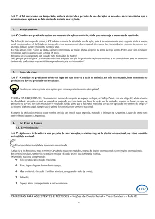 CARREIRAS PARA ASSISTENTES E TÉCNICOS – Noções de Direito Penal – Thaís Bandeira - Aula 01
4
Art. 3º A lei excepcional ou temporária, embora decorrido o período de sua duração ou cessadas as circunstâncias que a
determinaram, aplica-se ao fato praticado durante sua vigência.
2. Tempo do crime
Art. 4o
Considera-se praticado o crime no momento da ação ou omissão, ainda que outro seja o momento do resultado.
Na definição do tempo do crime, o CP adotou a teoria da atividade ou da ação, pois é nesse momento que o agente viola a norma
penal incriminadora. A definição do tempo do crime apresenta relevância quando do exame das circunstâncias pessoais do agente, por
exemplo (idade, desenvolvimento mental e etc).
Ex: João então com 17 anos de idade, agindo com vontade de matar, efetua disparos de arma de fogo contra Pedro, que vem há falecer
três meses depois quando João já tinha 18 anos.
Pergunta-se se João poderá ser julgado pelo homicídio de Pedro?
Não, porque pelo artigo 4°, o momento do crime é aquele em que foi praticada a ação ou omissão, e no caso de João, este no momento
do fato não poderia ser responsabilizado penalmente por ser inimputável.
3. Lugar do crime
Art. 6º - Considera-se praticado o crime no lugar em que ocorreu a ação ou omissão, no todo ou em parte, bem como onde se
produziu ou deveria produzir-se o resultado.
Lembre-se: esta regrinha só se aplica para crimes praticados entre dois países!
TEORIA DA UBIQÜIDADE: Diversamente, no que diz respeito ao espaço ou lugar, o Código Penal, em seu artigo 6º, adota a teoria
da ubiqüidade, segundo a qual se considera praticado o crime tanto no lugar da ação ou da omissão, quanto no lugar em que se
produziu ou deveria ter sido produzido o resultado, sendo certo que a lei penal brasileira deverá ser aplicada nos termos do artigo 5º
do mesmo diploma legal, sempre que o crime for cometido no território nacional.
Exemplo de utilização prática: carta-bomba enviada do Brasil e que explode, matando o inimigo na Argentina. Lugar do crime será
tanto o Brasil quanto a Argentina.
4. Lei Penal no Espaço
4.1. Territorialidade
Art. 5o
. Aplica-se a lei brasileira, sem prejuízo de contravenções, tratados e regras de direito internacional, ao crime cometido
no território nacional.
Princípio da territorialidade temperada ou mitigada
Aplica-se a lei brasileira, mas o próprio CP admite exceções: tratados, regras de direito internacional e convenções internacionais.
Em termos jurídicos, território é o espaço em que o Estado exerce sua soberania política.
O território nacional compreende:
Solo ocupado pela nação brasileira;
Rios, lagos e lagoas dentro deste espaço;
Mar territorial: faixa de 12 milhas náuticas, margeando o solo (a costa);
Subsolo;
Espaço aéreo correspondente a estes contornos.
 