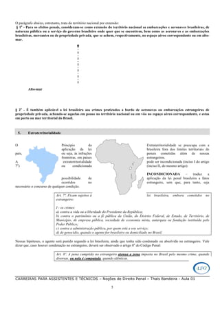 CARREIRAS PARA ASSISTENTES E TÉCNICOS – Noções de Direito Penal – Thaís Bandeira - Aula 01
5
O parágrafo abaixo, entretanto, trata do território nacional por extensão:
§ 1o
- Para os efeitos penais, consideram-se como extensão do território nacional as embarcações e aeronaves brasileiras, de
natureza pública ou a serviço do governo brasileiro onde quer que se encontrem, bem como as aeronaves e as embarcações
brasileiras, mercantes ou de propriedade privada, que se achem, respectivamente, no espaço aéreo correspondente ou em alto-
mar.
Alto-mar
§ 2o
- É também aplicável a lei brasileira aos crimes praticados a bordo de aeronaves ou embarcações estrangeiras de
propriedade privada, achando-se aquelas em pouso no território nacional ou em vôo no espaço aéreo correspondente, e estas
em porto ou mar territorial do Brasil.
5. Extraterritorialidade
O Princípio da Extraterritorialidade se preocupa com a
aplicação da lei brasileira fora dos limites territoriais do
país, ou seja, às infrações penais cometidas além de nossas
fronteiras, em países estrangeiros.
A extraterritorialidade pode ser incondicionada (inciso I do artigo
7o
) ou condicionada (inciso II, do mesmo artigo):
INCONDICIONADA – traduz a
possibilidade de aplicação da lei penal brasileira a fatos
ocorridos no estrangeiro, sem que, para tanto, seja
necessário o concurso de qualquer condição.
Art. 7º. Ficam sujeitos à lei brasileira, embora cometidos no
estrangeiro:
I - os crimes:
a) contra a vida ou a liberdade do Presidente da República;
b) contra o patrimônio ou a fé pública da União, do Distrito Federal, de Estado, de Território, de
Município, de empresa pública, sociedade de economia mista, autarquia ou fundação instituída pelo
Poder Público;
c) contra a administração pública, por quem está a seu serviço;
d) de genocídio, quando o agente for brasileiro ou domiciliado no Brasil;
Nessas hipóteses, o agente será punido segundo a lei brasileira, ainda que tenha sido condenado ou absolvido no estrangeiro. Vale
dizer que, caso houver condenação no estrangeiro, deverá ser observado o artigo 8o
do Código Penal:
Art. 8º. A pena cumprida no estrangeiro atenua a pena imposta no Brasil pelo mesmo crime, quando
diversas, ou nela é computada, quando idênticas.
 