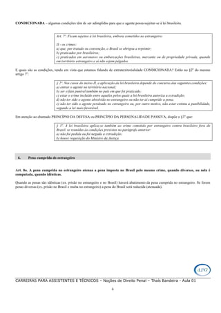 CARREIRAS PARA ASSISTENTES E TÉCNICOS – Noções de Direito Penal – Thaís Bandeira - Aula 01
6
CONDICIONADA – algumas condições têm de ser adimplidas para que o agente possa sujeitar-se à lei brasileira.
Art. 7º. Ficam sujeitos à lei brasileira, embora cometidos no estrangeiro:
II - os crimes:
a) que, por tratado ou convenção, o Brasil se obrigou a reprimir;
b) praticados por brasileiros;
c) praticados em aeronaves ou embarcações brasileiras, mercante ou de propriedade privada, quando
em território estrangeiro e aí não sejam julgados.
E quais são as condições, tendo em vista que estamos falando de extraterritorialidade CONDICIONADA? Estão no §2o
do mesmo
artigo 7o
:
§ 2º. Nos casos do inciso II, a aplicação da lei brasileira depende do concurso das seguintes condições:
a) entrar o agente no território nacional;
b) ser o fato punível também no país em que foi praticado;
c) estar o crime incluído entre aqueles pelos quais a lei brasileira autoriza a extradição;
d) não ter sido o agente absolvido no estrangeiro ou não ter aí cumprido a pena;
e) não ter sido o agente perdoado no estrangeiro ou, por outro motivo, não estar extinta a punibilidade,
segundo a lei mais favorável.
Em atenção ao chamado PRINCÍPIO DA DEFESA ou PRINCÍPIO DA PERSONALIDADE PASSIVA, dispõe o §3o
que:
§ 3º. A lei brasileira aplica-se também ao crime cometido por estrangeiro contra brasileiro fora do
Brasil, se reunidas às condições previstas no parágrafo anterior:
a) não foi pedida ou foi negada a extradição;
b) houve requisição do Ministro da Justiça.
6. Pena cumprida do estrangeiro
Art. 8o. A pena cumprida no estrangeiro atenua a pena imposta no Brasil pelo mesmo crime, quando diversas, ou nela é
computada, quando idênticas.
Quando as penas são idênticas (ex. prisão no estrangeiro e no Brasil) haverá abatimento da pena cumprida no estrangeiro. Se forem
penas diversas (ex. prisão no Brasil e multa no estrangeiro) a pena do Brasil será reduzida (atenuada).
 