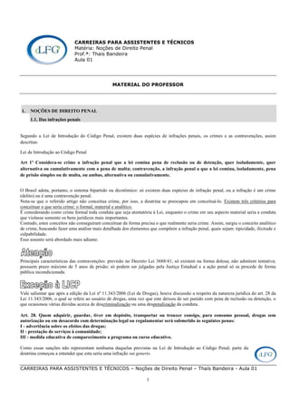 CARREIRAS PARA ASSISTENTES E TÉCNICOS – Noções de Direito Penal – Thaís Bandeira - Aula 01
1
CARREIRAS PARA ASSISTENTES E TÉCNICOS
Matéria: Noções de Direito Penal
Prof.ª: Thais Bandeira
Aula 01
MATERIAL DO PROFESSOR
1. NOÇÕES DE DIREITO PENAL
1.1. Das infrações penais
Segundo a Lei de Introdução do Código Penal, existem duas espécies de infrações penais, os crimes e as contravenções, assim
descritas:
Lei de Introdução ao Código Penal
Art 1º Considera-se crime a infração penal que a lei comina pena de reclusão ou de detenção, quer isoladamente, quer
alternativa ou cumulativamente com a pena de multa; contravenção, a infração penal a que a lei comina, isoladamente, pena
de prisão simples ou de multa, ou ambas, alternativa ou cumulativamente.
O Brasil adota, portanto, o sistema bipartido ou dicotômico: só existem duas espécies de infração penal, ou a infração é um crime
(delito) ou é uma contravenção penal.
Nota-se que o referido artigo não conceitua crime, por isso, a doutrina se preocupou em conceituá-lo. Existem três critérios para
conceituar o que seria crime: o formal, material e analítico.
É considerando como crime formal toda conduta que seja atentatória à Lei, enquanto o crime em seu aspecto material seria a conduta
que violasse somente os bens jurídicos mais importantes.
Contudo, estes conceitos não conseguiram conceituar de forma precisa o que realmente seria crime. Assim, surgiu o conceito analítico
de crime, buscando fazer uma análise mais detalhada dos elementos que compõem a infração penal, quais sejam: tipicidade, ilicitude e
culpabilidade.
Esse assunto será abordado mais adiante.
Principais características das contravenções: previsão no Decreto Lei 3688/41; só existem na forma dolosa; não admitem tentativa;
possuem prazo máximo de 5 anos de prisão; só podem ser julgadas pela Justiça Estadual e a ação penal só se procede de forma
pública incondicionada.
Vale salientar que após a edição da Lei nº 11.343/2006 (Lei de Drogas), houve discussão a respeito da natureza jurídica do art. 28 da
Lei 11.343/2006, o qual se refere ao usuário de drogas, uma vez que este deixou de ser punido com pena de reclusão ou detenção, o
que ocasionou várias dúvidas acerca de descriminalização ou uma despenalização da conduta.
Art. 28. Quem adquirir, guardar, tiver em depósito, transportar ou trouxer consigo, para consumo pessoal, drogas sem
autorização ou em desacordo com determinação legal ou regulamentar será submetido às seguintes penas:
I - advertência sobre os efeitos das drogas;
II - prestação de serviços à comunidade;
III - medida educativa de comparecimento a programa ou curso educativo.
Como essas sanções não representam nenhuma daquelas previstas na Lei de Introdução ao Código Penal, parte da
doutrina começou a entender que esta seria uma infração sui generis.
 