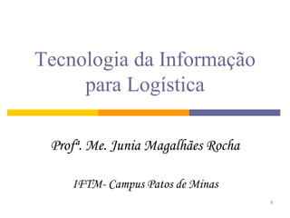 1 
Tecnologia da Informação para Logística 
Profª. Me. Junia Magalhães Rocha 
IFTM- Campus Patos de Minas  