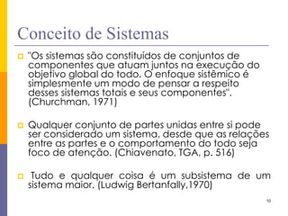 10 
Conceito de Sistemas 
"Os sistemas são constituídos de conjuntos de componentes que atuam juntos na execução do objetivo global do todo. O enfoque sistêmico é simplesmente um modo de pensar a respeito desses sistemas totais e seus componentes". (Churchman, 1971) 
Qualquer conjunto de partes unidas entre si pode ser considerado um sistema, desde que as relações entre as partes e o comportamento do todo seja foco de atenção. (Chiavenato, TGA, p. 516) 
 Tudo e qualquer coisa é um subsistema de um sistema maior. (Ludwig Bertanfally,1970)  