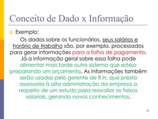 12 
Conceito de Dado x Informação 
Exemplo: 
Os dados sobre os funcionários, seus salários e horário de trabalho são, por exemplo, processados para gerar informações para a folha de pagamento. Já a informação geral sobre essa folha pode alimentar mais tarde outro sistema que esteja preparando um orçamento. As informações também serão usadas pelo gerente de R.H. que presta assessoria à alta administração da empresa a respeito de um estudo para reavaliar as faixas salariais, gerando novos conhecimentos.  