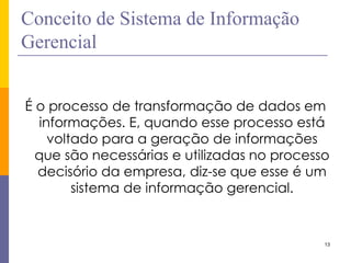 13 
Conceito de Sistema de Informação Gerencial 
É o processo de transformação de dados em informações. E, quando esse processo está voltado para a geração de informações que são necessárias e utilizadas no processo decisório da empresa, diz-se que esse é um sistema de informação gerencial.  