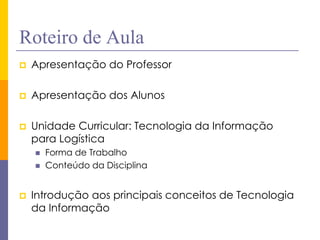 Roteiro de Aula 
Apresentação do Professor 
Apresentação dos Alunos 
Unidade Curricular: Tecnologia da Informação para Logística 
Forma de Trabalho 
Conteúdo da Disciplina 
Introdução aos principais conceitos de Tecnologia da Informação  