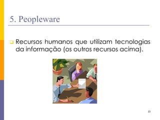23 
5. Peopleware 
Recursos humanos que utilizam tecnologias da informação (os outros recursos acima).  