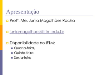 Apresentação 
Profª. Me. Junia Magalhães Rocha 
juniamagalhaes@iftm.edu.br 
Disponibilidade no IFTM: 
Quarta-feira, 
Quinta-feira 
Sexta-feira  