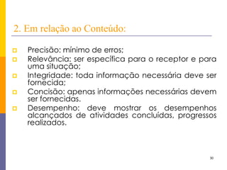 30 
2. Em relação ao Conteúdo: 
Precisão: mínimo de erros; 
Relevância: ser específica para o receptor e para uma situação; 
Integridade: toda informação necessária deve ser fornecida; 
Concisão: apenas informações necessárias devem ser fornecidas. 
Desempenho: deve mostrar os desempenhos alcançados de atividades concluídas, progressos realizados.  