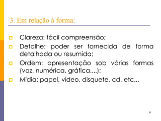 31 
3. Em relação à forma: 
Clareza: fácil compreensão; 
Detalhe: poder ser fornecida de forma detalhada ou resumida; 
Ordem: apresentação sob várias formas (voz, numérica, gráfica,...); 
Mídia: papel, vídeo, disquete, cd, etc...  