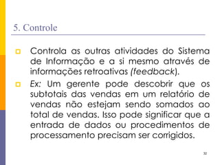 32 
5. Controle 
Controla as outras atividades do Sistema de Informação e a si mesmo através de informações retroativas (feedback). 
Ex: Um gerente pode descobrir que os subtotais das vendas em um relatório de vendas não estejam sendo somados ao total de vendas. Isso pode significar que a entrada de dados ou procedimentos de processamento precisam ser corrigidos.  