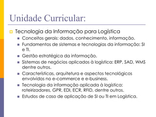 Unidade Curricular: 
Tecnologia da Informação para Logística 
Conceitos gerais: dados, conhecimento, informação. 
Fundamentos de sistemas e tecnologias da informação: SI e TI. 
Gestão estratégica da informação. 
Sistemas de negócios aplicados à logística: ERP, SAD, WMS dentre outros. 
Características, arquitetura e aspectos tecnológicos envolvidos no e-commerce e e-business. 
Tecnologia da informação aplicada à logística: roteirizadores, GPR, EDI, ECR, RFID, dentre outros. 
Estudos de caso de aplicação de SI ou TI em Logística.  