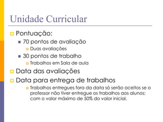 Unidade Curricular 
Pontuação: 
70 pontos de avaliação 
Duas avaliações 
30 pontos de trabalho 
Trabalhos em Sala de aula 
Data das avaliações 
Data para entrega de trabalhos 
Trabalhos entregues fora da data só serão aceitos se o professor não tiver entregue os trabalhos aos alunos; com o valor máximo de 50% do valor inicial.  