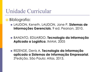 Unidade Curricular 
Bibliografia: 
LAUDON, Keneth, LAUDON, Jane P. Sistemas de Informações Gerenciais. 9 ed. Pearson, 2010. 
BANZATO, EDUARDO. Tecnologia da Informação Aplicada a Logística. IMAM, 2005 
REZENDE, Denis A. Tecnologia da Informação aplicada a Sistemas de Informação Empresarial. 3ªedição, São Paulo: Atlas, 2013.  