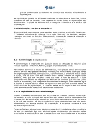grau de produtividade ou economia na utilização dos recursos, mais eficiente a 
organização é. 
As organizações podem ser eficientes e eficazes, ou ineficientes e ineficazes, e criar 
problema em vez de resolver. Tudo depende da forma como as organizações são 
administradas. O papel da administração é assegurar a eficiência e a eficácia das 
organizações. 
3. Administração: conceito e importância 
Administração é o processo de tomar decisões sobre objetivos e utilização de recursos. 
O processo administrativo abrange cinco tipos principais de decisões, também 
chamadas processos ou funções: planejamento, organização, liderança, execução e 
controle. 
Planejamento 
Controle 
LIDERANÇA 
3.1 – Administração e organizações 
Organização 
Execução 
A administração é importante em qualquer escala de utilização de recursos para 
realizar objetivos – individual, familiar, grupal, organizacional ou social. 
Para melhor aproveitar o estudo da administração, você precisa pensar em situações 
práticas em que haja pessoas utilizando recursos para produzir bens e serviços. Pense 
em organizações próximas, como padarias, supermercados, a prefeitura de sua cidade 
e outras, com as quais você tem contato direto. Pense também em organizações 
distantes, mas que têm influência sobre sua vida: a rede de televisão a cujos 
programas você assiste, as empresas que fabricam os produtos que você usa (como 
roupas e automóveis) e as companhias fornecedoras de serviços, como telefone, água 
e esgotos e energia elétrica. Pense na organização em que você trabalha. Pensa na 
maior de todas as organizações, o Governo. Pense em si próprio e em sua família 
como administradores de recursos e tomadores de decisões. 
3.2 – A importância social da administração 
Embora o processo administrativo seja importante em qualquer contexto de utilização 
de recursos, a razão principal para estuda-lo é seu impacto sobre o desempenho das 
organizações. As organizações assumiram importância sem precedentes na sociedade 
e na vida das pessoas. Há poucos aspectos da vida contemporânea que não sejam 
influenciados por alguma espécie de organização. A sociedade moderna é uma 
sociedade organizacional. 
Organizações bem administradas são importantes devido à influência sobre a qualidade 
de vida da sociedade. Por isso, administradores competentes são recursos sociais 
importantes. A predominância das organizações e sua importância para a sociedade 
Profª Leda Maria da Silva Senra Costa - Rev:01/2008 
 