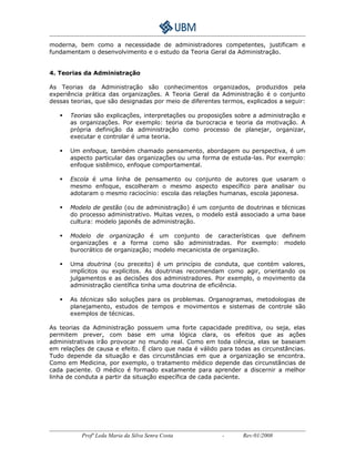 moderna, bem como a necessidade de administradores competentes, justificam e 
fundamentam o desenvolvimento e o estudo da Teoria Geral da Administração. 
4. Teorias da Administração 
As Teorias da Administração são conhecimentos organizados, produzidos pela 
experiência prática das organizações. A Teoria Geral da Administração é o conjunto 
dessas teorias, que são designadas por meio de diferentes termos, explicados a seguir: 
 Teorias são explicações, interpretações ou proposições sobre a administração e 
as organizações. Por exemplo: teoria da burocracia e teoria da motivação. A 
própria definição da administração como processo de planejar, organizar, 
executar e controlar é uma teoria. 
 Um enfoque, também chamado pensamento, abordagem ou perspectiva, é um 
aspecto particular das organizações ou uma forma de estuda-las. Por exemplo: 
enfoque sistêmico, enfoque comportamental. 
 Escola é uma linha de pensamento ou conjunto de autores que usaram o 
mesmo enfoque, escolheram o mesmo aspecto específico para analisar ou 
adotaram o mesmo raciocínio: escola das relações humanas, escola japonesa. 
 Modelo de gestão (ou de administração) é um conjunto de doutrinas e técnicas 
do processo administrativo. Muitas vezes, o modelo está associado a uma base 
cultura: modelo japonês de administração. 
 Modelo de organização é um conjunto de características que definem 
organizações e a forma como são administradas. Por exemplo: modelo 
burocrático de organização; modelo mecanicista de organização. 
 Uma doutrina (ou preceito) é um princípio de conduta, que contém valores, 
implícitos ou explícitos. As doutrinas recomendam como agir, orientando os 
julgamentos e as decisões dos administradores. Por exemplo, o movimento da 
administração científica tinha uma doutrina de eficiência. 
 As técnicas são soluções para os problemas. Organogramas, metodologias de 
planejamento, estudos de tempos e movimentos e sistemas de controle são 
exemplos de técnicas. 
As teorias da Administração possuem uma forte capacidade preditiva, ou seja, elas 
permitem prever, com base em uma lógica clara, os efeitos que as ações 
administrativas irão provocar no mundo real. Como em toda ciência, elas se baseiam 
em relações de causa e efeito. É claro que nada é válido para todas as circunstâncias. 
Tudo depende da situação e das circunstâncias em que a organização se encontra. 
Como em Medicina, por exemplo, o tratamento médico depende das circunstâncias de 
cada paciente. O médico é formado exatamente para aprender a discernir a melhor 
linha de conduta a partir da situação específica de cada paciente. 
Profª Leda Maria da Silva Senra Costa - Rev:01/2008 
