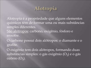 Alotropia é a propriedade que alguns elementos
químicos têm de formar uma ou mais substâncias
simples diferentes.
São alótropos: carbono, oxigênio, fósforo e
enxofre.
O carbono possui dois alótropos: o diamante e o
grafite.
O oxigênio tem dois alótropos, formando duas
substâncias simples: o gás oxigênio (O2) e o gás
ozônio (O3).
 