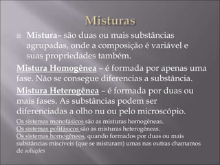  Mistura– são duas ou mais substâncias
agrupadas, onde a composição é variável e
suas propriedades também.
Mistura Homogênea – é formada por apenas uma
fase. Não se consegue diferencias a substância.
Mistura Heterogênea – é formada por duas ou
mais fases. As substâncias podem ser
diferenciadas a olho nu ou pelo microscópio.
Os sistemas monofásicos são as misturas homogêneas.
Os sistemas polifásicos são as misturas heterogêneas.
Os sistemas homogêneos, quando formados por duas ou mais
substâncias miscíveis (que se misturam) umas nas outras chamamos
de soluções
 