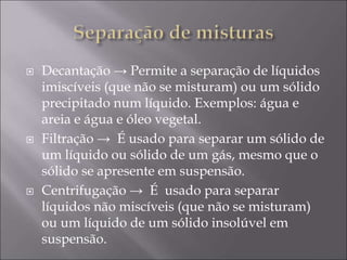  Decantação → Permite a separação de líquidos
imiscíveis (que não se misturam) ou um sólido
precipitado num líquido. Exemplos: água e
areia e água e óleo vegetal.
 Filtração → É usado para separar um sólido de
um líquido ou sólido de um gás, mesmo que o
sólido se apresente em suspensão.
 Centrifugação → É usado para separar
líquidos não miscíveis (que não se misturam)
ou um líquido de um sólido insolúvel em
suspensão.
 