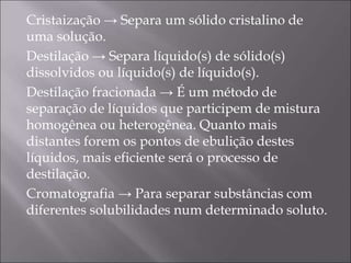 Cristaização → Separa um sólido cristalino de
uma solução.
Destilação → Separa líquido(s) de sólido(s)
dissolvidos ou líquido(s) de líquido(s).
Destilação fracionada → É um método de
separação de líquidos que participem de mistura
homogênea ou heterogênea. Quanto mais
distantes forem os pontos de ebulição destes
líquidos, mais eficiente será o processo de
destilação.
Cromatografia → Para separar substâncias com
diferentes solubilidades num determinado soluto.
 