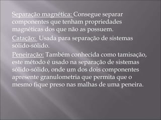 Separação magnética: Consegue separar
componentes que tenham propriedades
magnéticas dos que não as possuem.
Catação: Usada para separação de sistemas
sólido-sólido.
Peneiração: Também conhecida como tamisação,
este método é usado na separação de sistemas
sólido-sólido, onde um dos dois componentes
apresente granulometria que permita que o
mesmo fique preso nas malhas de uma peneira.
 