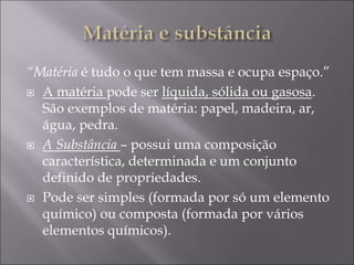 “Matéria é tudo o que tem massa e ocupa espaço.”
 A matéria pode ser líquida, sólida ou gasosa.
São exemplos de matéria: papel, madeira, ar,
água, pedra.
 A Substância – possui uma composição
característica, determinada e um conjunto
definido de propriedades.
 Pode ser simples (formada por só um elemento
químico) ou composta (formada por vários
elementos químicos).
 