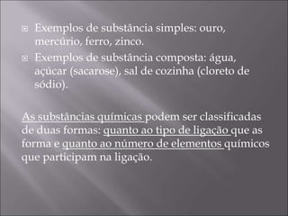  Exemplos de substância simples: ouro,
mercúrio, ferro, zinco.
 Exemplos de substância composta: água,
açúcar (sacarose), sal de cozinha (cloreto de
sódio).
As substâncias químicas podem ser classificadas
de duas formas: quanto ao tipo de ligação que as
forma e quanto ao número de elementos químicos
que participam na ligação.
 
