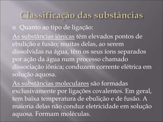  Quanto ao tipo de ligação:
As substâncias iônicas têm elevados pontos de
ebulição e fusão; muitas delas, ao serem
dissolvidas na água, têm os seus íons separados
por ação da água num processo chamado
dissociação iônica; conduzem corrente elétrica em
solução aquosa.
As substâncias moleculares são formadas
exclusivamente por ligações covalentes. Em geral,
tem baixa temperatura de ebulição e de fusão. A
maioria delas não conduz eletricidade em solução
aquosa. Formam moléculas.
 