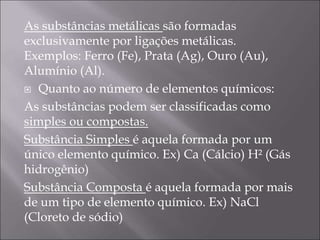 As substâncias metálicas são formadas
exclusivamente por ligações metálicas.
Exemplos: Ferro (Fe), Prata (Ag), Ouro (Au),
Alumínio (Al).
 Quanto ao número de elementos químicos:
As substâncias podem ser classificadas como
simples ou compostas.
Substância Simples é aquela formada por um
único elemento químico. Ex) Ca (Cálcio) H² (Gás
hidrogênio)
Substância Composta é aquela formada por mais
de um tipo de elemento químico. Ex) NaCl
(Cloreto de sódio)
 