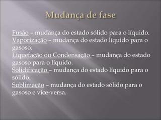 Fusão – mudança do estado sólido para o líquido.
Vaporização – mudança do estado líquido para o
gasoso.
Liquefação ou Condensação – mudança do estado
gasoso para o líquido.
Solidificação – mudança do estado líquido para o
sólido.
Sublimação – mudança do estado sólido para o
gasoso e vice-versa.
 