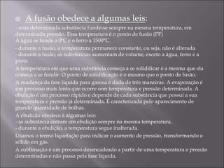  A fusão obedece a algumas leis:
- uma determinada substância funde-se sempre na mesma temperatura, em
determinada pressão. Essa temperatura é o ponto de fusão (PF)
A água se funde a 0ºC e o ferro a 1500°C.
- durante a fusão, a temperatura permanece constante, ou seja, não é alterada.
- durante a fusão, as substâncias aumentam de volume, exceto a água, ferro e a
prata.
A temperatura em que uma substância começa a se solidificar é a mesma que ela
começa a se fundir. O ponto de solidificação é o mesmo que o ponto de fusão.
A mudança da fase líquida para gasosa é dada de três maneiras. A evaporação é
um processo mais lento que ocorre sem temperatura e pressão determinada. A
ebulição é um processo rápido e depende de cada substância que possui a sua
temperatura e pressão já determinada. É caracterizada pelo aparecimento de
grande quantidade de bolhas.
A ebulição obedece à algumas leis:
- as substância entram em ebulição sempre na mesma temperatura.
- durante a ebulição, a temperatura segue inalterada.
Usamos o termo liquefação para indicar o aumento de pressão, transformando o
sólido em gás.
A sublimação é um processo desencadeado a partir de uma temperatura e pressão
determinadas e não passa pela fase líquida.
 
