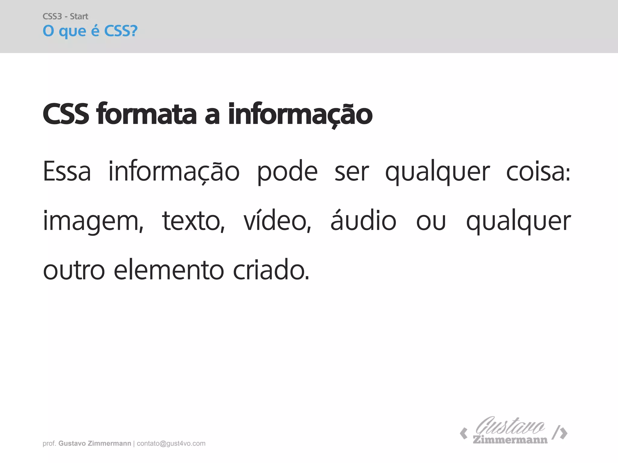 prof. Gustavo Zimmermann | contato@gust4vo.com 
CSS formata a informação 
Essa informação pode ser qualquer coisa: imagem, texto, vídeo, áudio ou qualquer outro elemento criado. 
CSS3 - Start 
O que é CSS?  