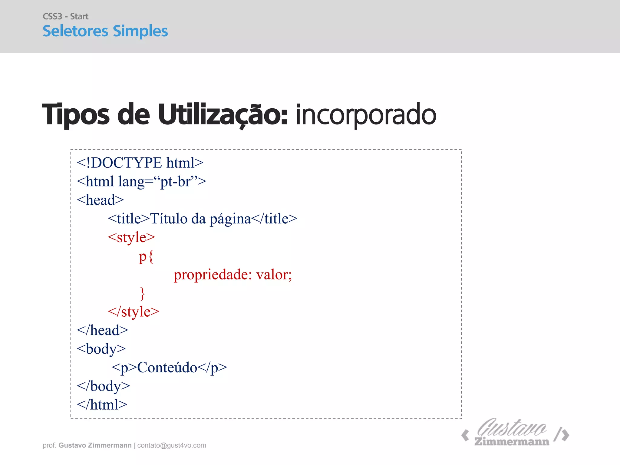 prof. Gustavo Zimmermann | contato@gust4vo.com 
Tipos de Utilização: incorporado 
CSS3 - Start 
Seletores Simples 
<!DOCTYPE html> 
<html lang=“pt-br”> 
<head> 
<title>Título da página</title> 
<style> 
p{ 
propriedade: valor; 
} 
</style> 
</head> 
<body> 
<p>Conteúdo</p> 
</body> 
</html>  