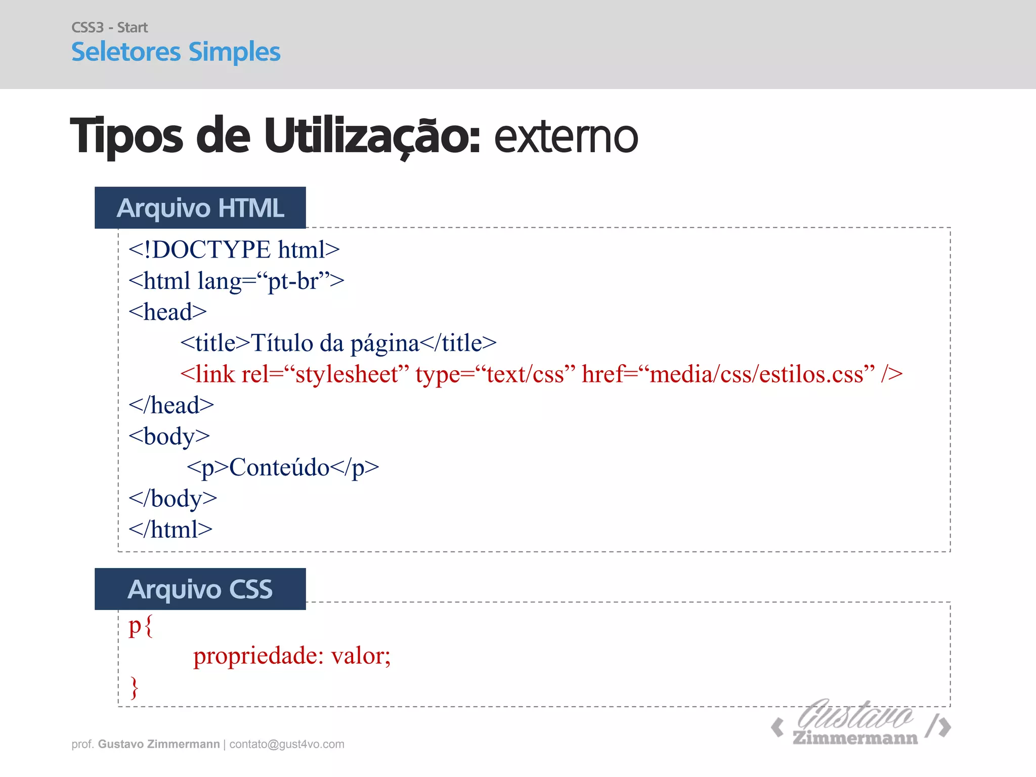 prof. Gustavo Zimmermann | contato@gust4vo.com 
Tipos de Utilização: externo 
CSS3 - Start 
Seletores Simples 
<!DOCTYPE html> 
<html lang=“pt-br”> 
<head> 
<title>Título da página</title> 
<link rel=“stylesheet” type=“text/css” href=“media/css/estilos.css” /> 
</head> 
<body> 
<p>Conteúdo</p> 
</body> 
</html> 
p{ propriedade: valor; } 
Arquivo HTML 
Arquivo CSS  