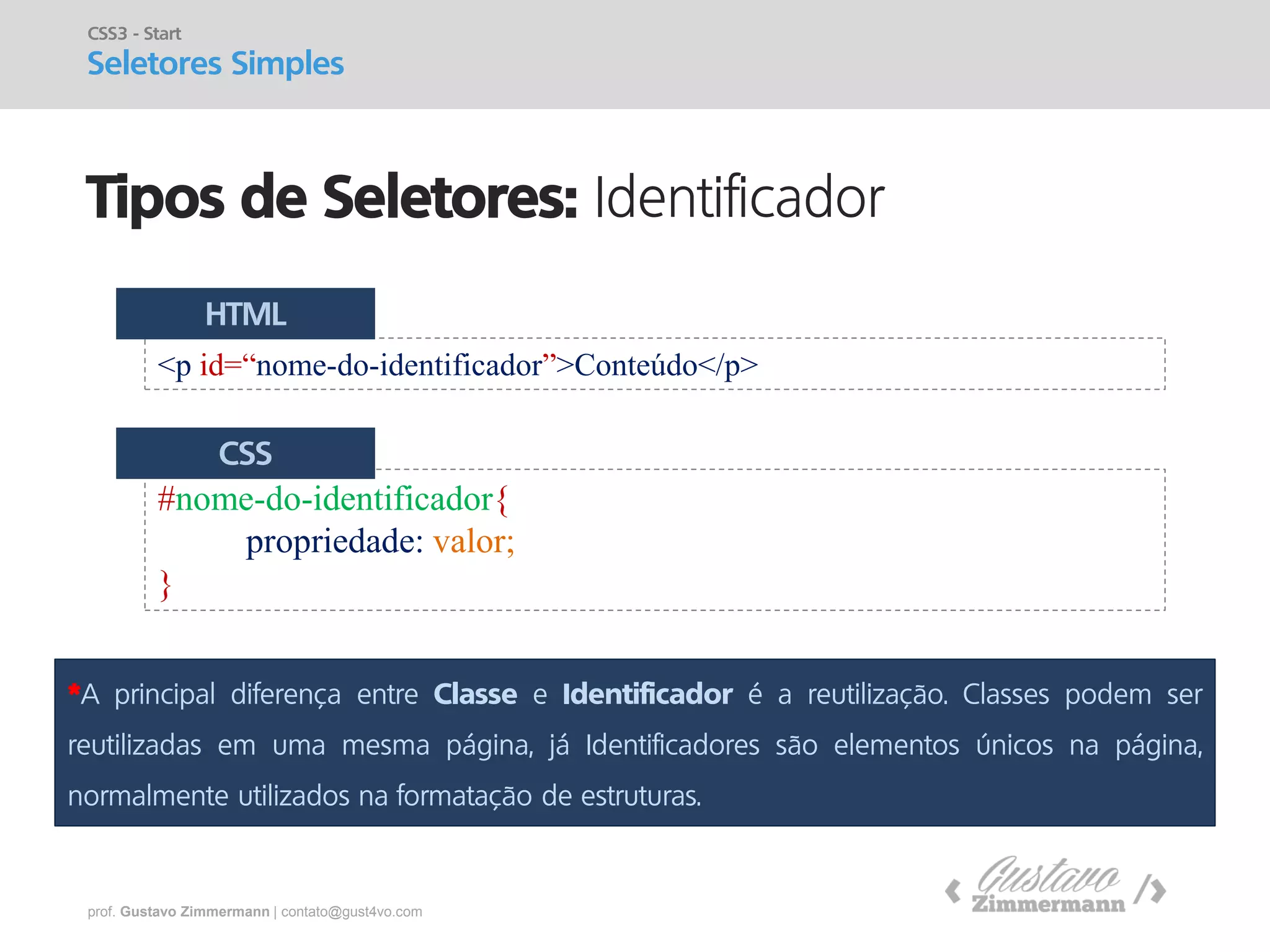 prof. Gustavo Zimmermann | contato@gust4vo.com 
Tipos de Seletores: Identificador 
CSS3 - Start Seletores Simples 
<p id=“nome-do-identificador”>Conteúdo</p> 
#nome-do-identificador{ 
propriedade: valor; 
} 
HTML 
CSS 
*A principal diferença entre Classe e Identificador é a reutilização. Classes podem ser reutilizadas em uma mesma página, já Identificadores são elementos únicos na página, normalmente utilizados na formatação de estruturas.  