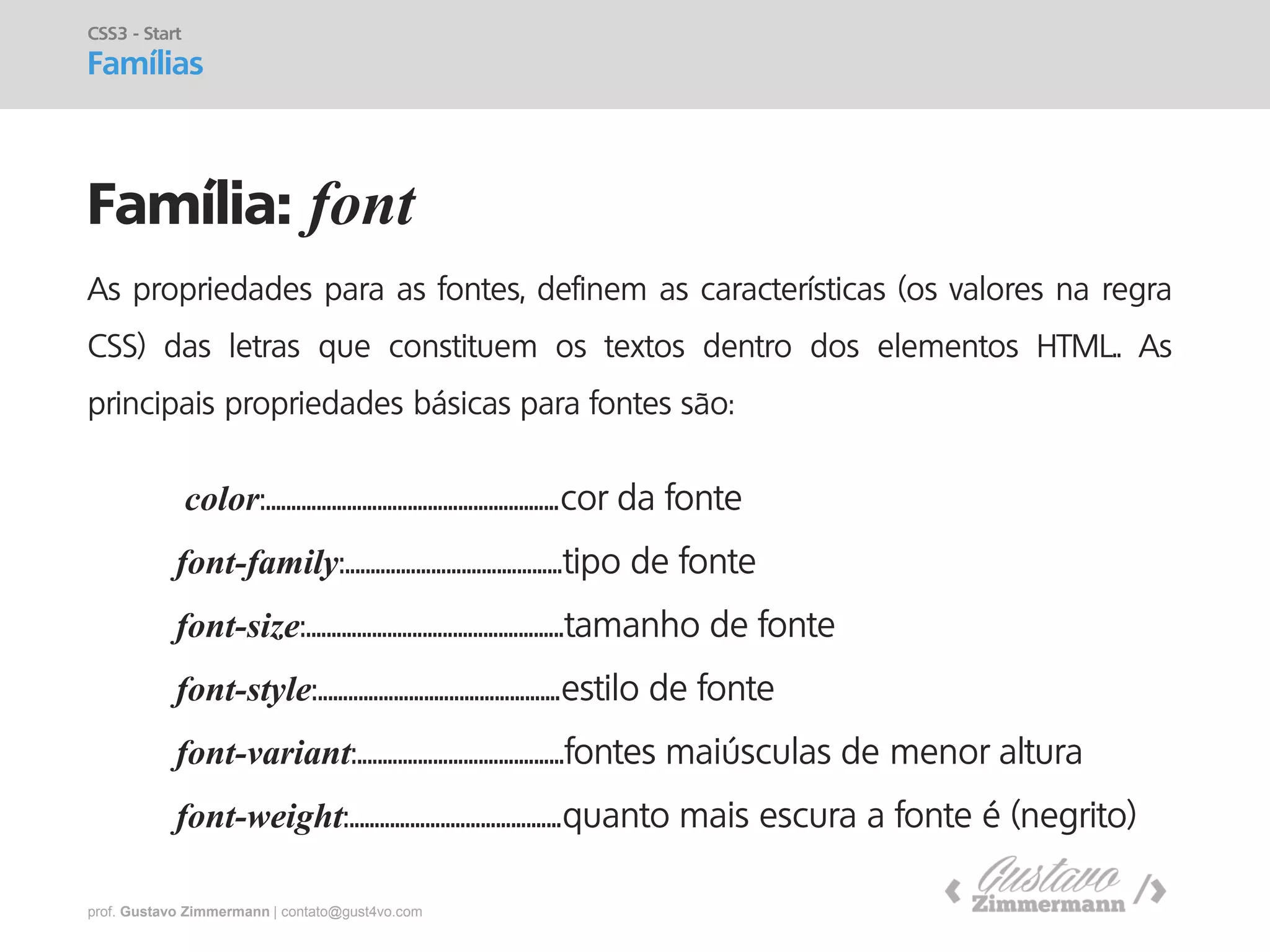 prof. Gustavo Zimmermann | contato@gust4vo.com 
Família: font 
CSS3 - Start 
Famílias 
As propriedades para as fontes, definem as características (os valores na regra CSS) das letras que constituem os textos dentro dos elementos HTML.. As principais propriedades básicas para fontes são: 
color:..........................................................cor da fonte 
font-family:...........................................tipo de fonte 
font-size:...................................................tamanho de fonte 
font-style:................................................estilo de fonte 
font-variant:.........................................fontes maiúsculas de menor altura 
font-weight:..........................................quanto mais escura a fonte é (negrito)  