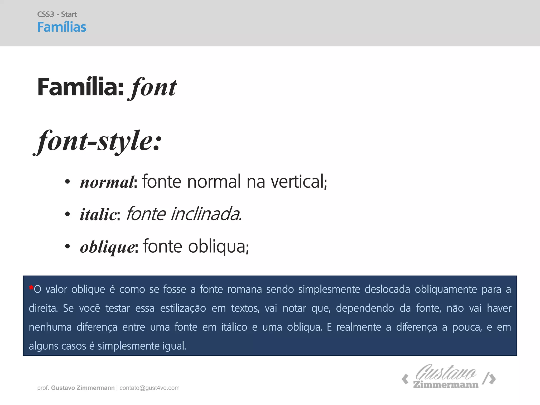 prof. Gustavo Zimmermann | contato@gust4vo.com 
font-style: 
•normal: fonte normal na vertical; 
•italic: fonte inclinada. 
•oblique: fonte obliqua; 
CSS3 - Start 
Famílias 
Família: font 
*O valor oblique é como se fosse a fonte romana sendo simplesmente deslocada obliquamente para a direita. Se você testar essa estilização em textos, vai notar que, dependendo da fonte, não vai haver nenhuma diferença entre uma fonte em itálico e uma oblíqua. E realmente a diferença a pouca, e em alguns casos é simplesmente igual.  
